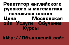 Репетитор английского, русского и математики начальная школа  › Цена ­ 500 - Московская обл. Услуги » Обучение. Курсы   